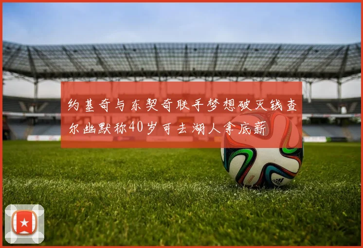 约基奇与东契奇联手梦想破灭钱查尔幽默称40岁可去湖人拿底薪