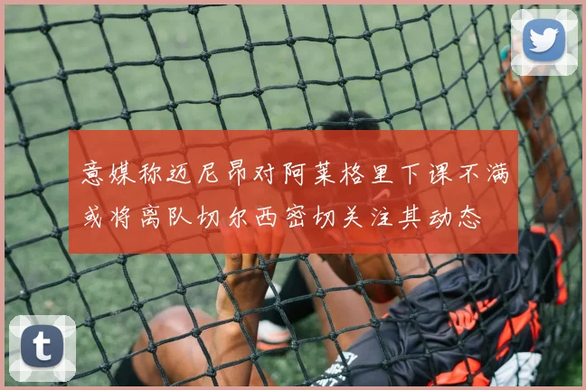 意媒称迈尼昂对阿莱格里下课不满或将离队切尔西密切关注其动态