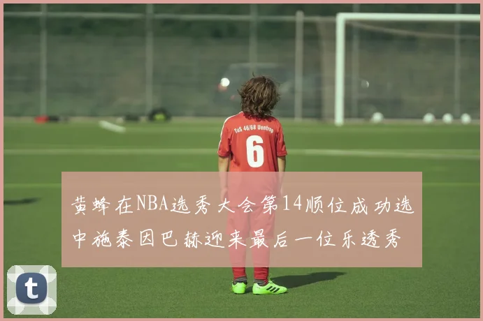 黄蜂在NBA选秀大会第14顺位成功选中施泰因巴赫迎来最后一位乐透秀
