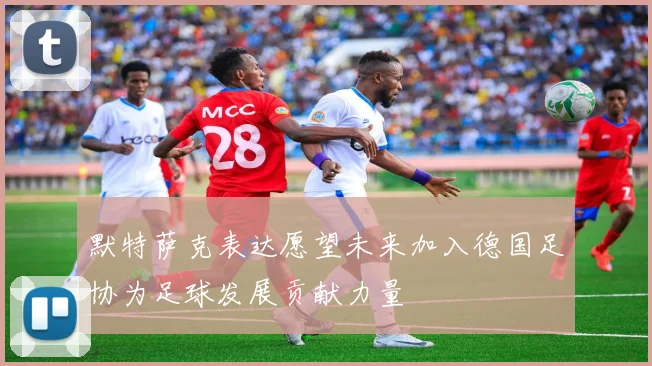 默特萨克表达愿望未来加入德国足协为足球发展贡献力量