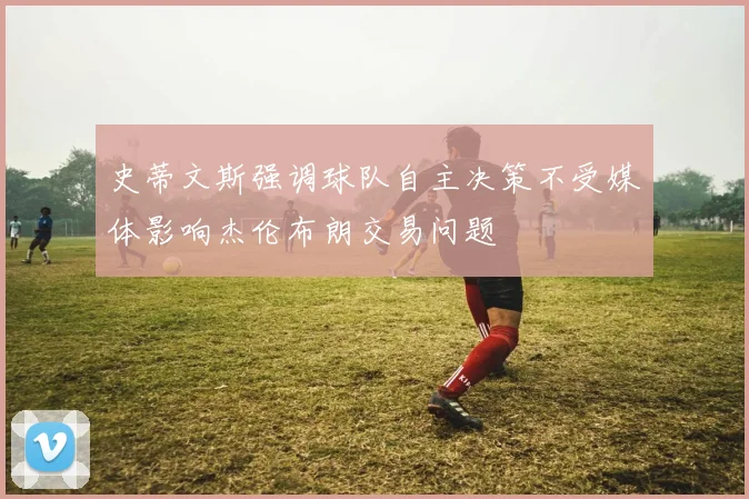 史蒂文斯强调球队自主决策不受媒体影响杰伦布朗交易问题