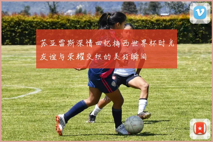 苏亚雷斯深情回忆梅西世界杯时光友谊与荣耀交织的美好瞬间