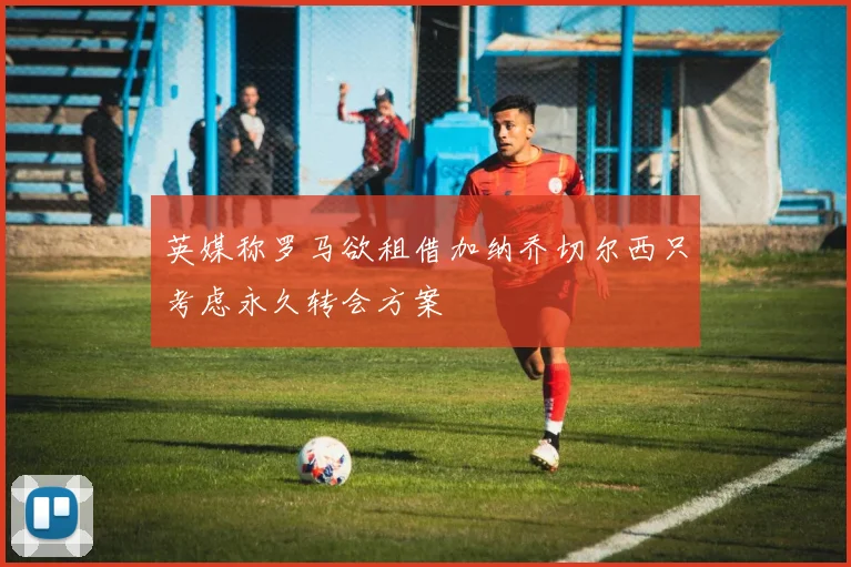 英媒称罗马欲租借加纳乔切尔西只考虑永久转会方案