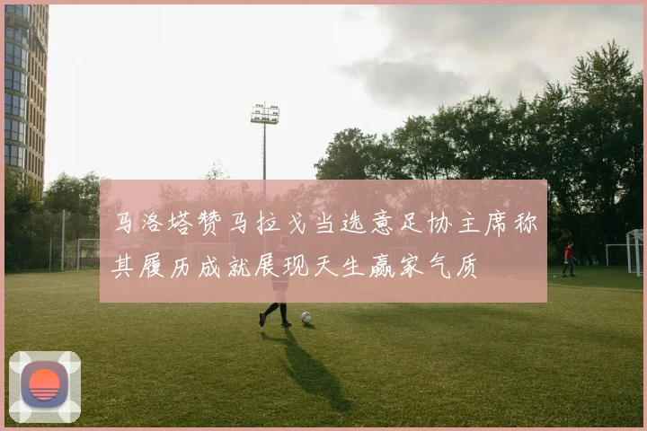 马洛塔赞马拉戈当选意足协主席称其履历成就展现天生赢家气质