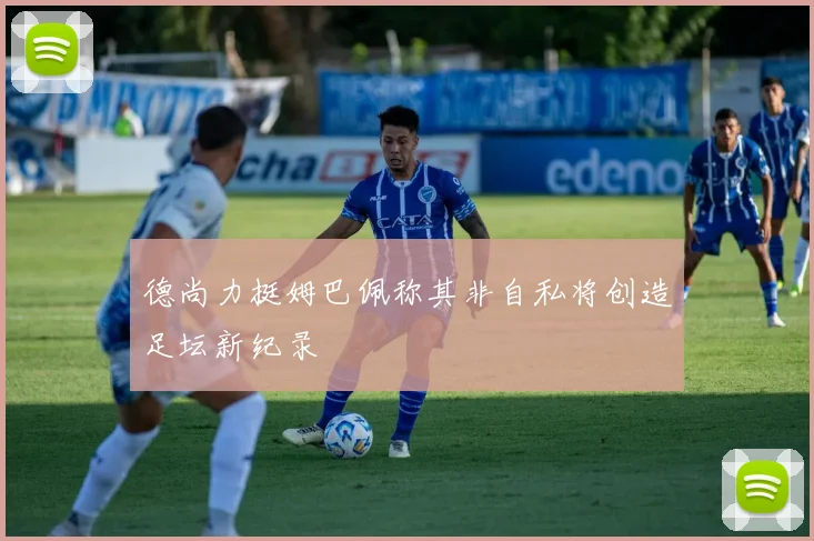 德尚力挺姆巴佩称其非自私将创造足坛新纪录