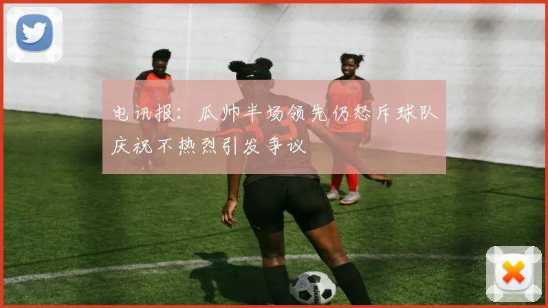 电讯报：瓜帅半场领先仍怒斥球队庆祝不热烈引发争议
