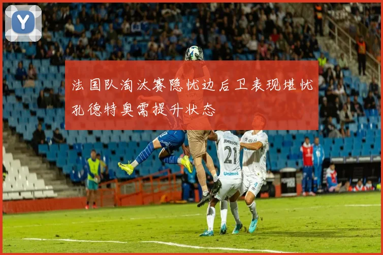 法国队淘汰赛隐忧边后卫表现堪忧孔德特奥需提升状态