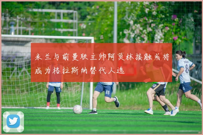 米兰与前曼联主帅阿莫林接触或将成为格拉斯纳替代人选