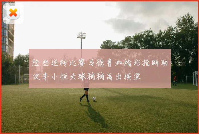 险些逆转比赛马德鲁加精彩抢断助攻李小恒头球稍稍高出横梁