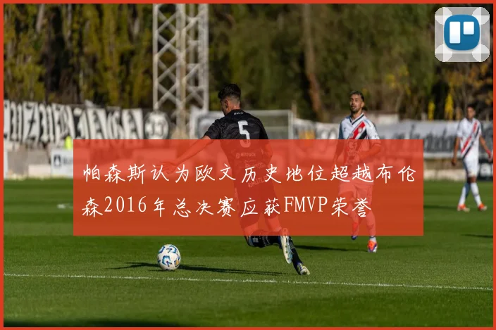 帕森斯认为欧文历史地位超越布伦森2016年总决赛应获FMVP荣誉