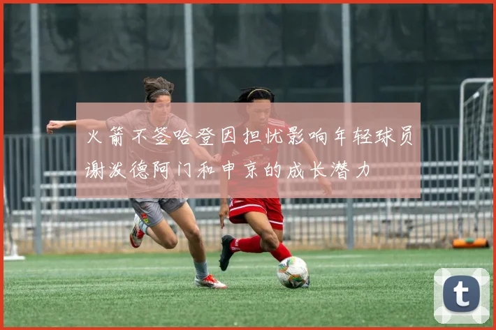 火箭不签哈登因担忧影响年轻球员谢泼德阿门和申京的成长潜力