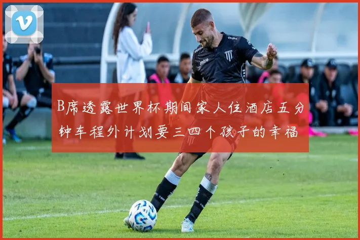 B席透露世界杯期间家人住酒店五分钟车程外计划要三四个孩子的幸福生活