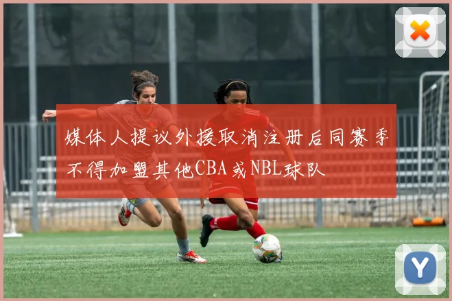 媒体人提议外援取消注册后同赛季不得加盟其他CBA或NBL球队