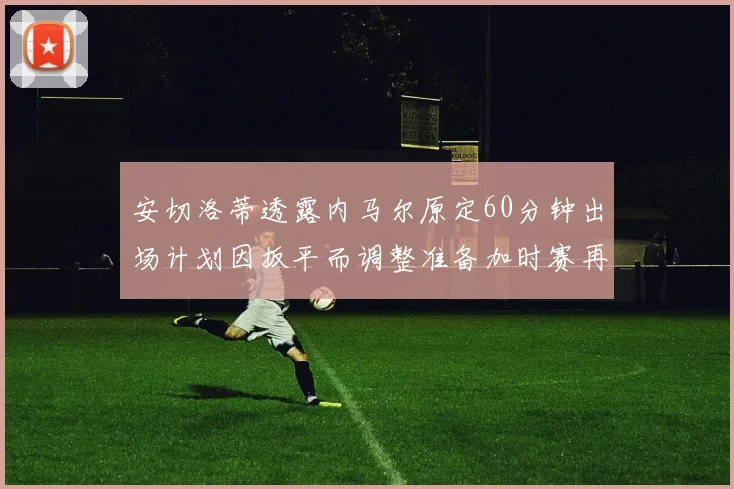 安切洛蒂透露内马尔原定60分钟出场计划因扳平而调整准备加时赛再换上他