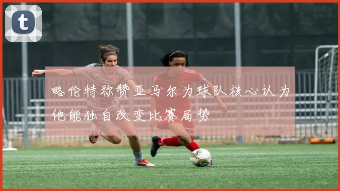 略伦特称赞亚马尔为球队核心认为他能独自改变比赛局势