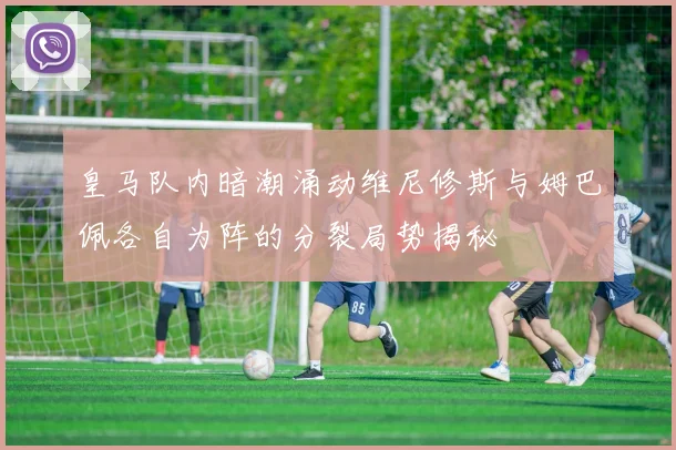 皇马队内暗潮涌动维尼修斯与姆巴佩各自为阵的分裂局势揭秘