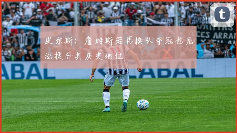 皮尔斯：詹姆斯若再换队夺冠也无法提升其历史地位