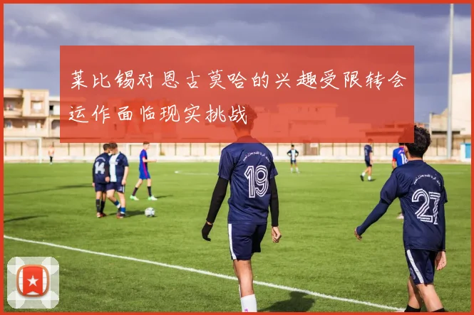莱比锡对恩古莫哈的兴趣受限转会运作面临现实挑战