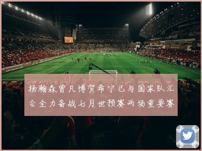 杨瀚森曾凡博贺希宁已与国家队汇合全力备战七月世预赛两场重要赛事