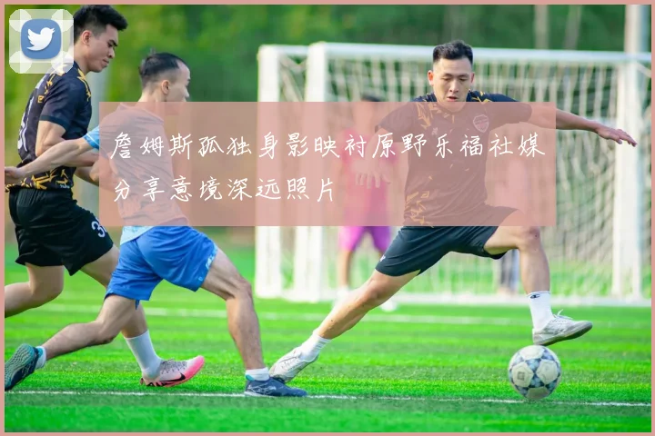 詹姆斯孤独身影映衬原野乐福社媒分享意境深远照片