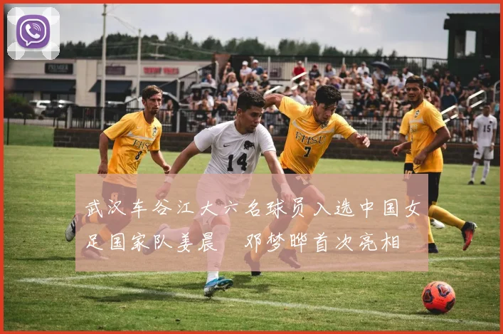 武汉车谷江大六名球员入选中国女足国家队姜晨璟邓梦晔首次亮相
