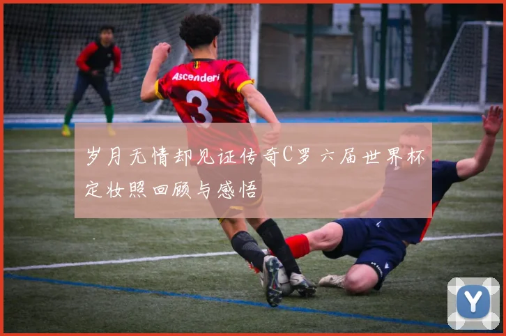 岁月无情却见证传奇C罗六届世界杯定妆照回顾与感悟
