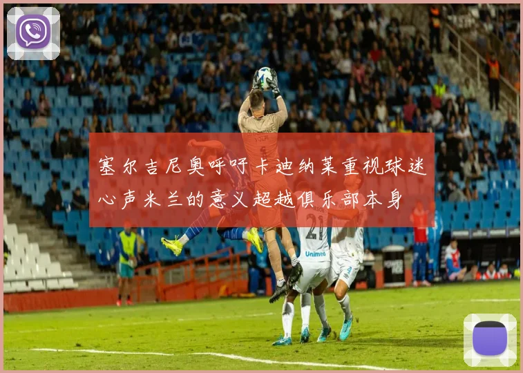 塞尔吉尼奥呼吁卡迪纳莱重视球迷心声米兰的意义超越俱乐部本身
